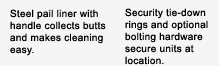 Steel pail liner with handle collects butts and makes cleaning easy. Security tie-down rings and optional bolting hardware secure units at location.